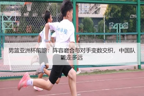 男篮亚洲杯前瞻：阵容磨合与对手变数交织，中国队能走多远